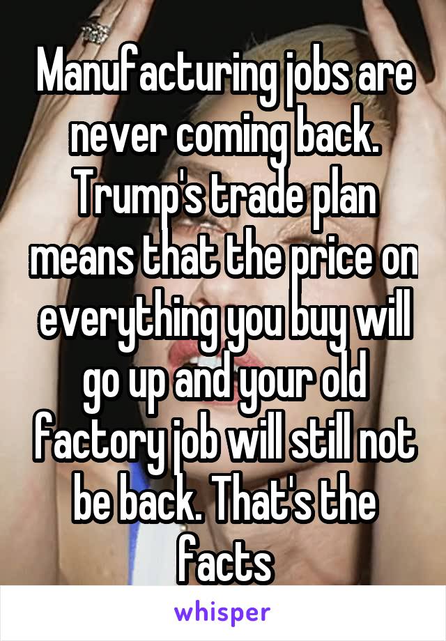 Manufacturing jobs are never coming back. Trump's trade plan means that the price on everything you buy will go up and your old factory job will still not be back. That's the facts