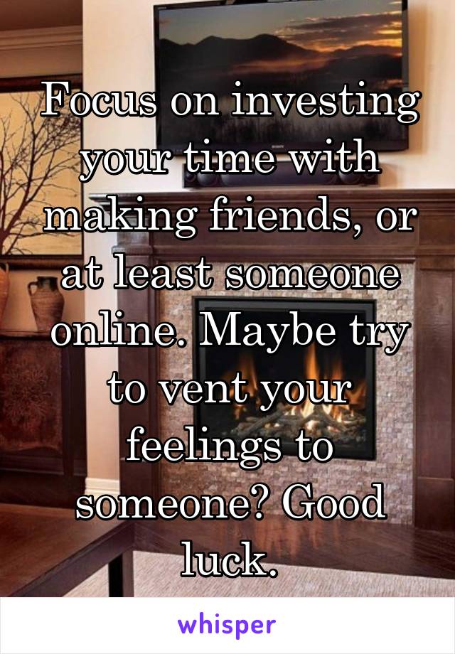 Focus on investing your time with making friends, or at least someone online. Maybe try to vent your feelings to someone? Good luck.