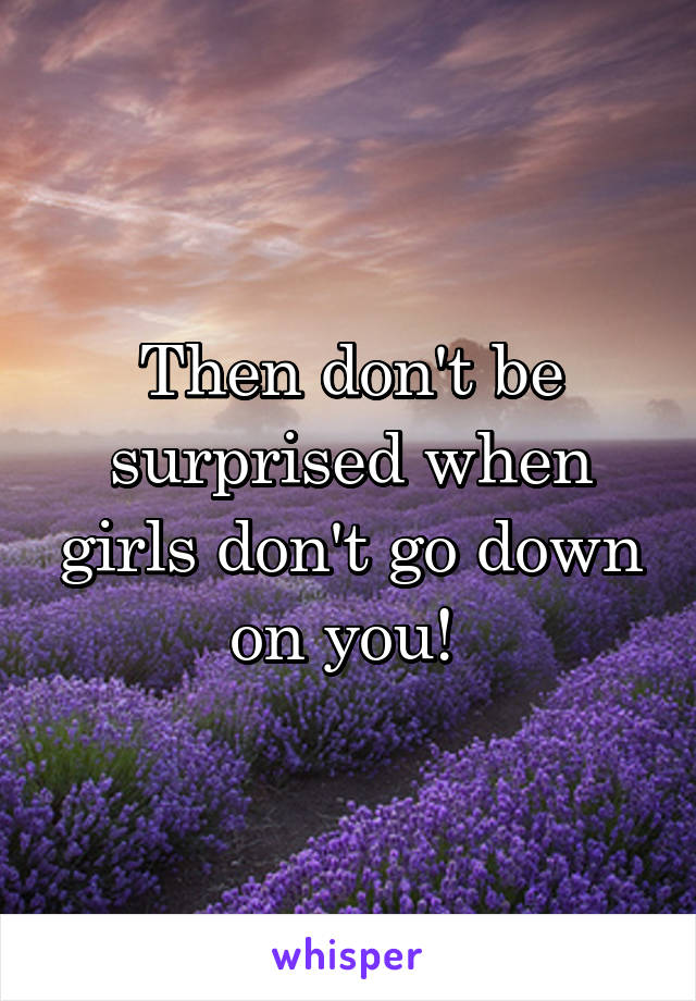 Then don't be surprised when girls don't go down on you! 