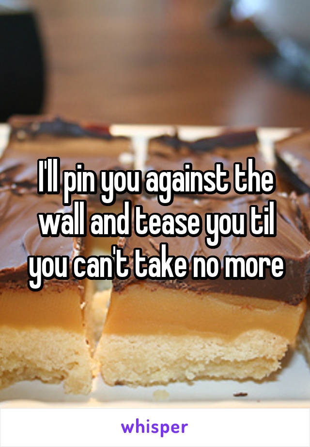 I'll pin you against the wall and tease you til you can't take no more