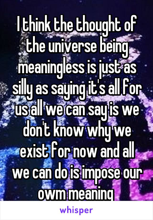 I think the thought of the universe being meaningless is just as silly as saying it's all for us all we can say is we don't know why we exist for now and all we can do is impose our owm meaning 
