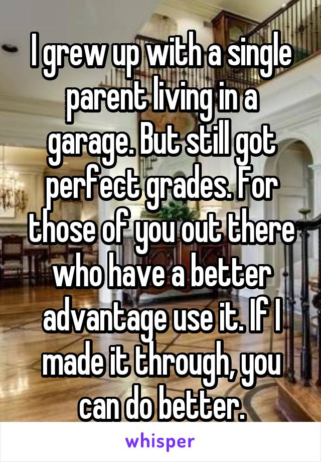 I grew up with a single parent living in a garage. But still got perfect grades. For those of you out there who have a better advantage use it. If I made it through, you can do better.