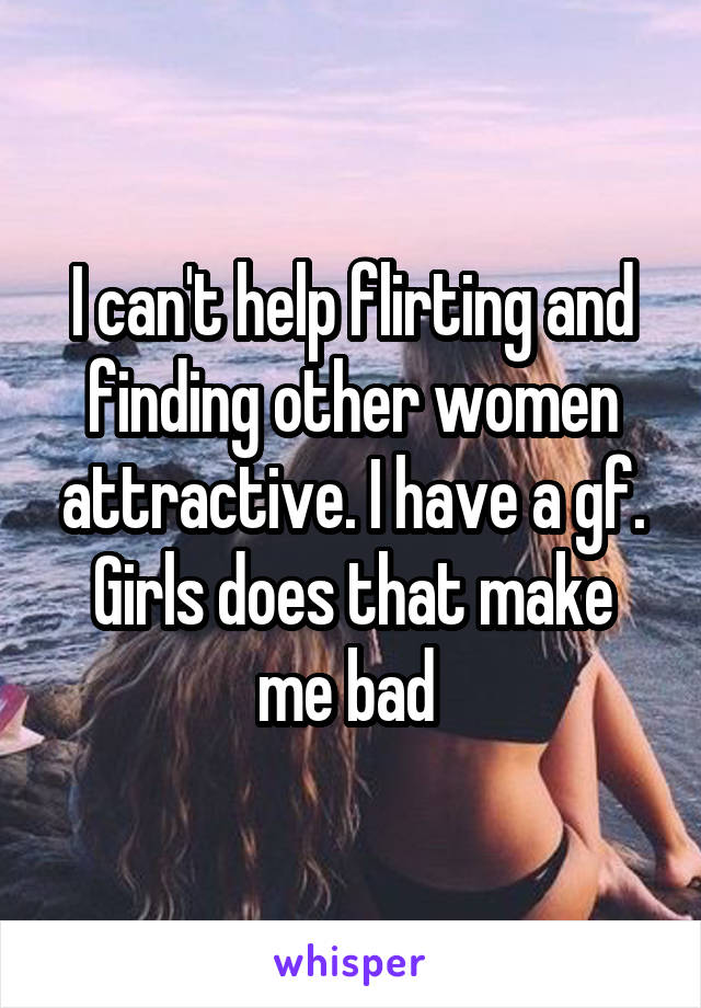 I can't help flirting and finding other women attractive. I have a gf.
Girls does that make me bad 