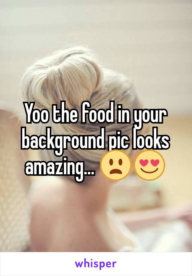 Yoo the food in your background pic looks amazing... 😦😍
