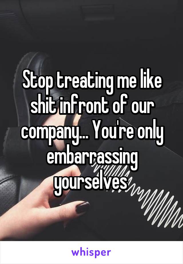 Stop treating me like shit infront of our company... You're only embarrassing yourselves 