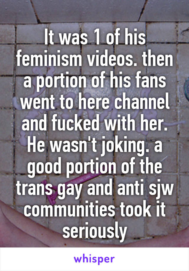 It was 1 of his feminism videos. then a portion of his fans went to here channel and fucked with her. He wasn't joking. a good portion of the trans gay and anti sjw communities took it seriously