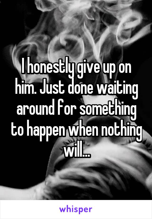 I honestly give up on him. Just done waiting around for something to happen when nothing will...