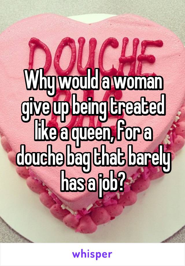 Why would a woman give up being treated like a queen, for a douche bag that barely has a job?