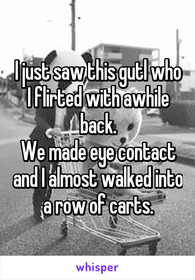 I just saw this gutl who I flirted with awhile back.
We made eye contact and I almost walked into a row of carts.