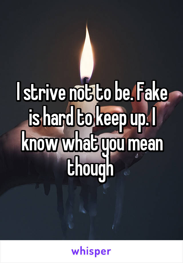 I strive not to be. Fake is hard to keep up. I know what you mean though 