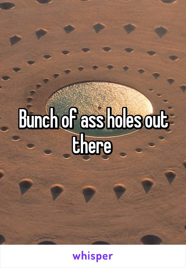 Bunch of ass holes out there 