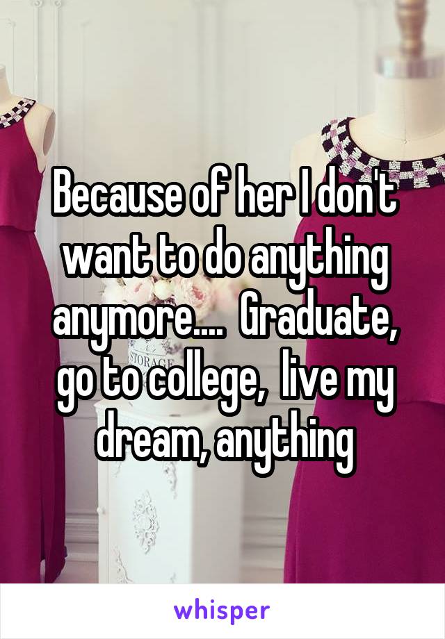 Because of her I don't want to do anything anymore....  Graduate, go to college,  live my dream, anything