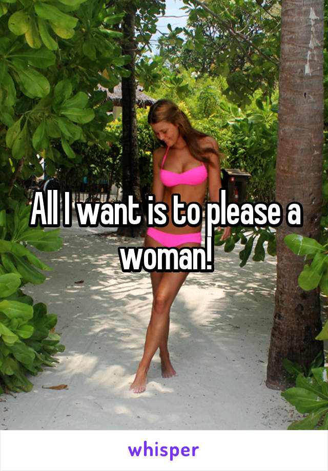 All I want is to please a woman!