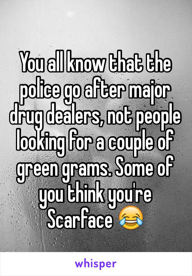 You all know that the police go after major drug dealers, not people looking for a couple of green grams. Some of you think you're Scarface 😂