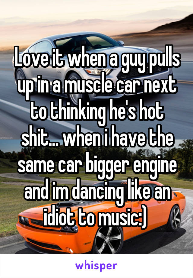 Love it when a guy pulls up in a muscle car next to thinking he's hot shit... when i have the same car bigger engine and im dancing like an idiot to music:) 