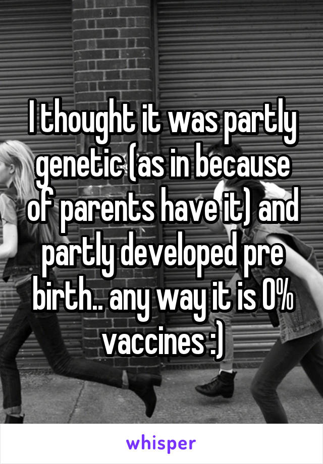 I thought it was partly genetic (as in because of parents have it) and partly developed pre birth.. any way it is 0% vaccines :)