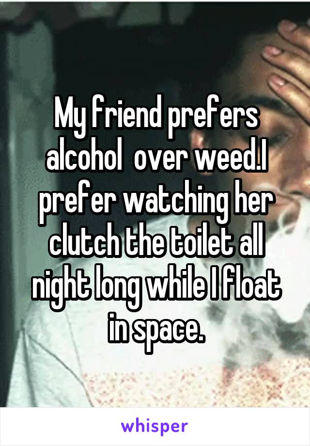 My friend prefers alcohol  over weed.I prefer watching her clutch the toilet all night long while I float in space.