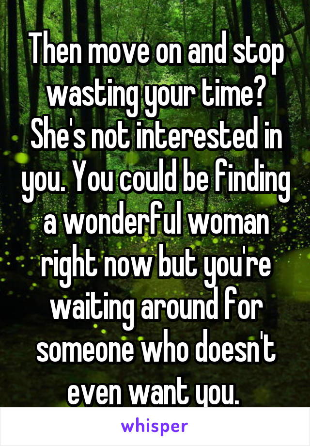 Then move on and stop wasting your time? She's not interested in you. You could be finding a wonderful woman right now but you're waiting around for someone who doesn't even want you. 