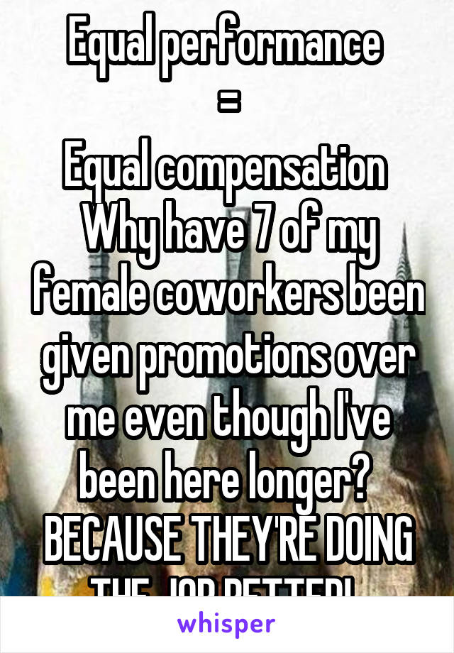 Equal performance 
=
Equal compensation 
Why have 7 of my female coworkers been given promotions over me even though I've been here longer? 
BECAUSE THEY'RE DOING THE JOB BETTER!  