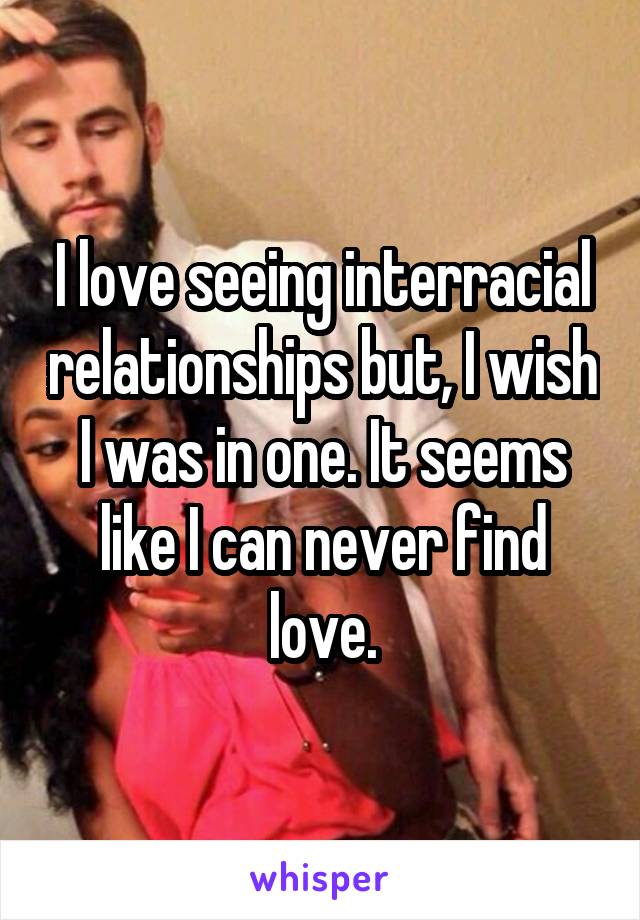 I love seeing interracial relationships but, I wish I was in one. It seems like I can never find love.