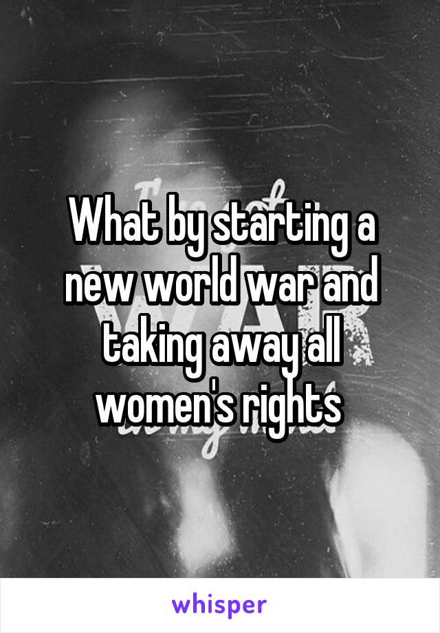 What by starting a new world war and taking away all women's rights 