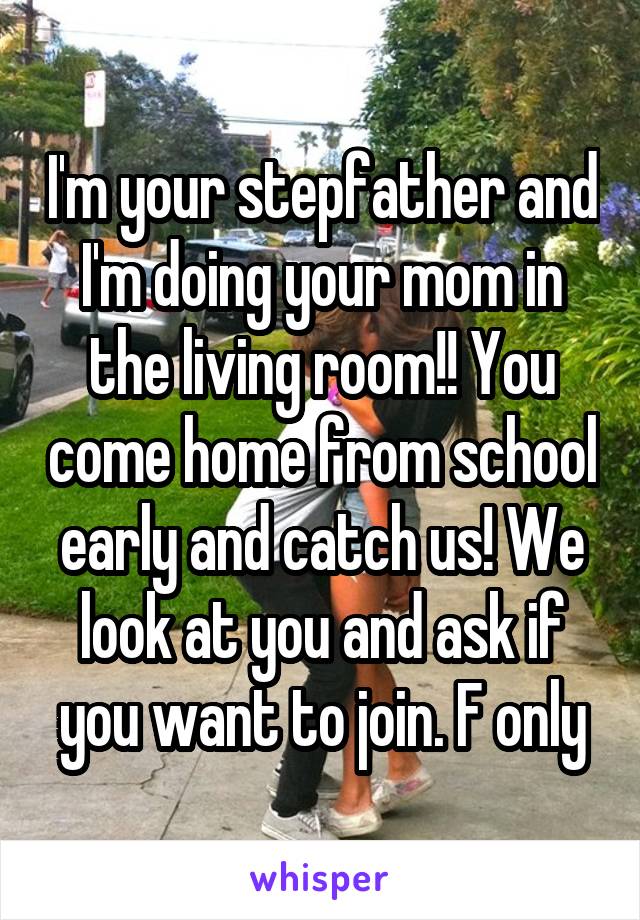 I'm your stepfather and I'm doing your mom in the living room!! You come home from school early and catch us! We look at you and ask if you want to join. F only