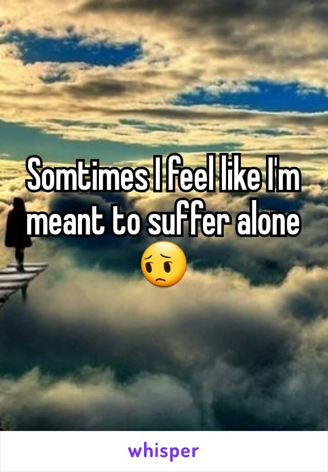 Somtimes I feel like I'm meant to suffer alone😔