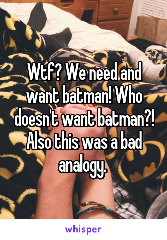 Wtf? We need and want batman! Who doesn't want batman?! Also this was a bad analogy. 