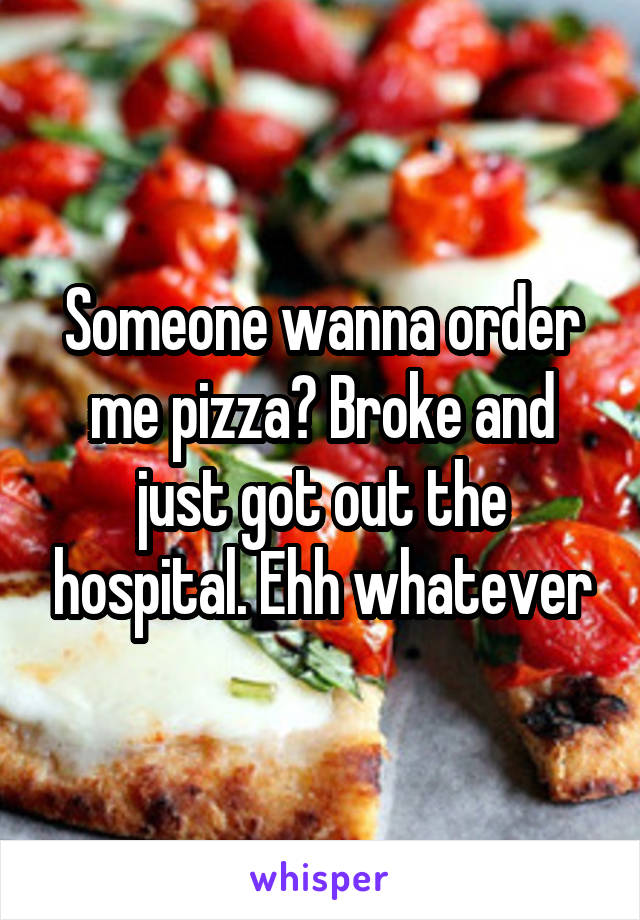 Someone wanna order me pizza? Broke and just got out the hospital. Ehh whatever
