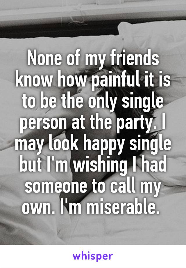 None of my friends know how painful it is to be the only single person at the party. I may look happy single but I'm wishing I had someone to call my own. I'm miserable. 