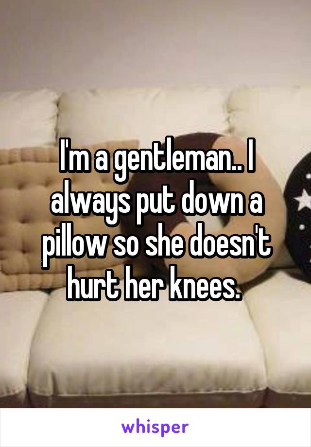 I'm a gentleman.. I always put down a pillow so she doesn't hurt her knees. 