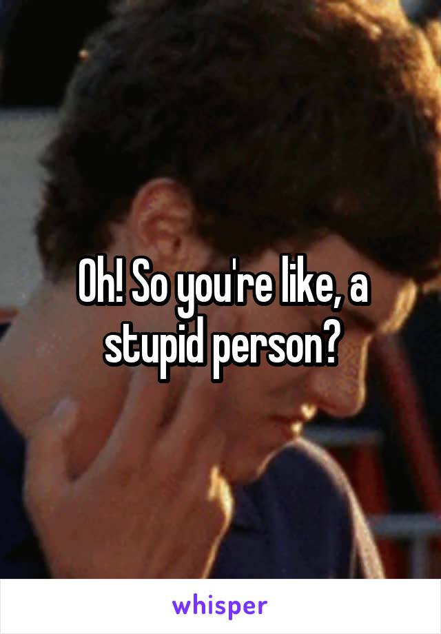 Oh! So you're like, a stupid person?