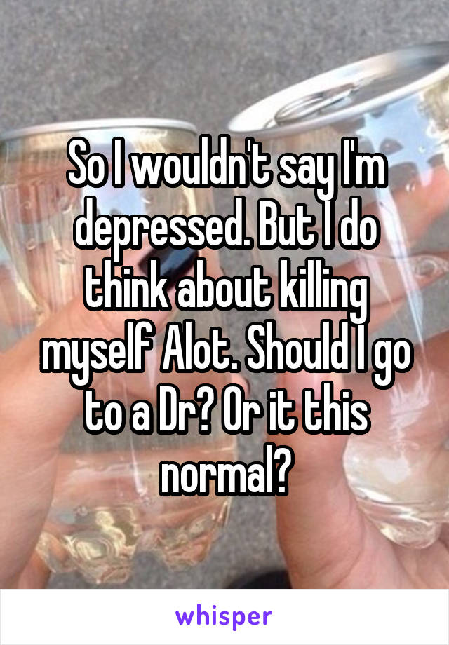 So I wouldn't say I'm depressed. But I do think about killing myself Alot. Should I go to a Dr? Or it this normal?