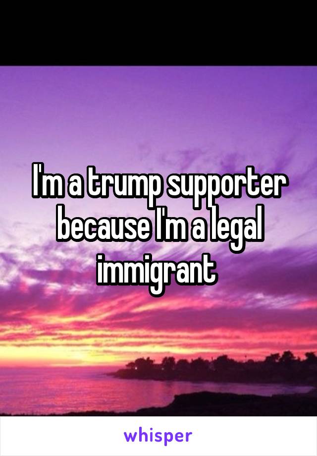 I'm a trump supporter because I'm a legal immigrant 