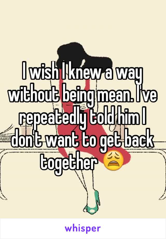 I wish I knew a way without being mean. I've repeatedly told him I don't want to get back together 😩