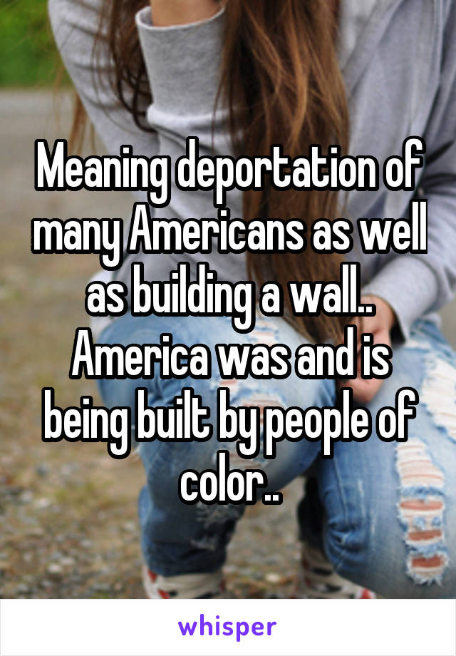 Meaning deportation of many Americans as well as building a wall.. America was and is being built by people of color..