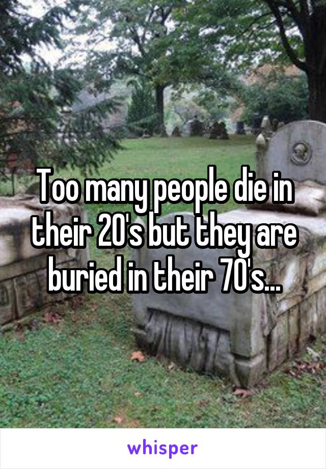 Too many people die in their 20's but they are buried in their 70's...
