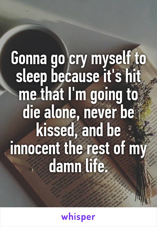 Gonna go cry myself to sleep because it's hit me that I'm going to die alone, never be kissed, and be innocent the rest of my damn life.