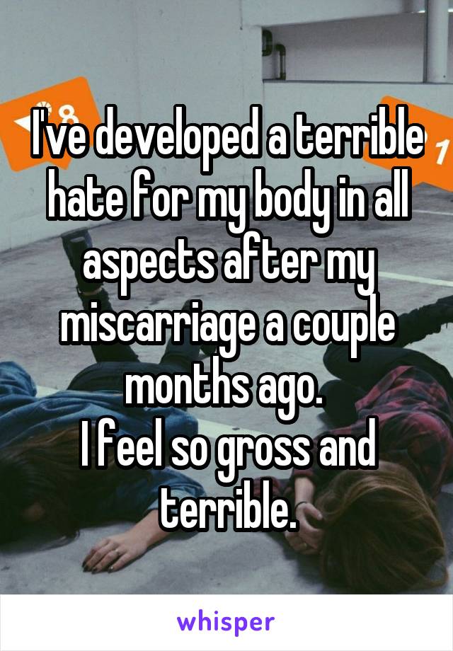 I've developed a terrible hate for my body in all aspects after my miscarriage a couple months ago. 
I feel so gross and terrible.