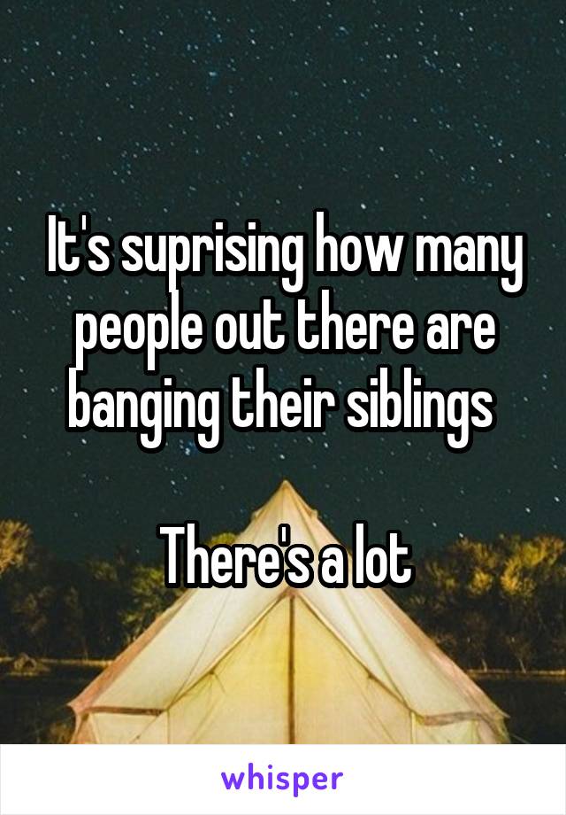 It's suprising how many people out there are banging their siblings 

There's a lot