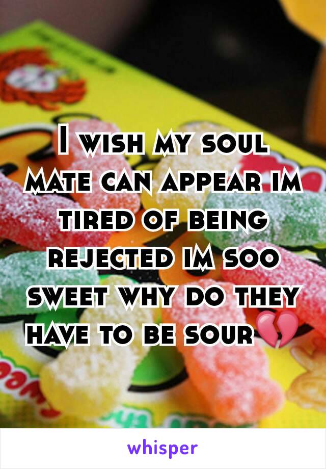 I wish my soul mate can appear im tired of being rejected im soo sweet why do they have to be sour💔