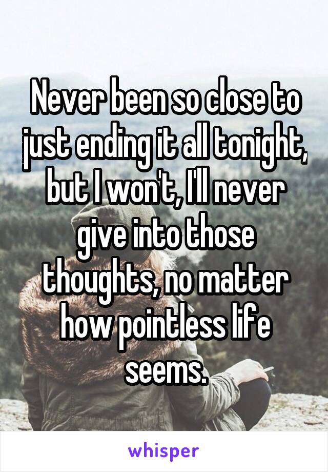 Never been so close to just ending it all tonight, but I won't, I'll never give into those thoughts, no matter how pointless life seems.