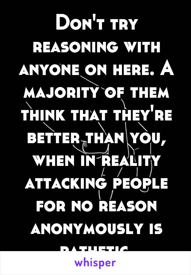 Don't try reasoning with anyone on here. A majority of them think that they're better than you, when in reality attacking people for no reason anonymously is pathetic.