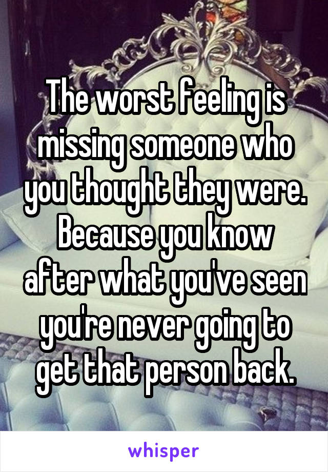 The worst feeling is missing someone who you thought they were. Because you know after what you've seen you're never going to get that person back.