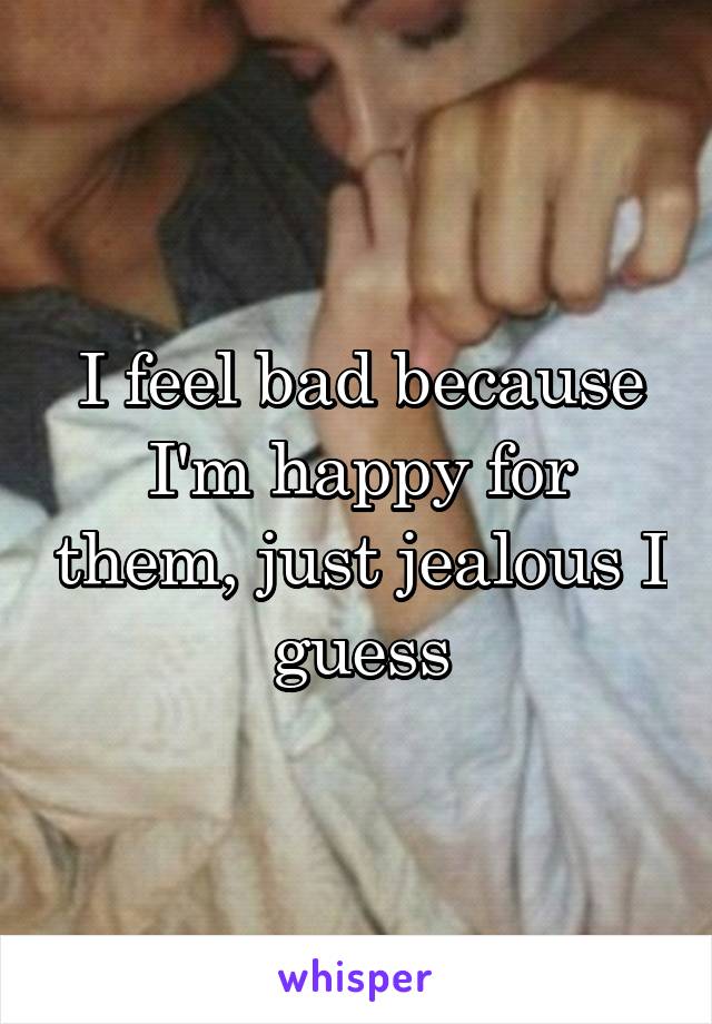 I feel bad because I'm happy for them, just jealous I guess