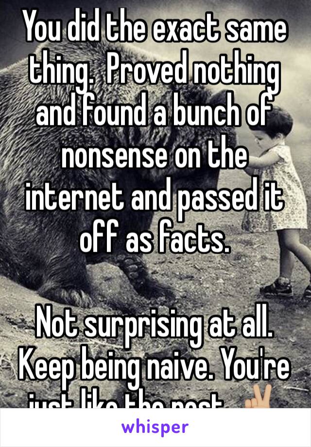 You did the exact same thing.  Proved nothing and found a bunch of nonsense on the internet and passed it off as facts.
 
Not surprising at all. Keep being naive. You're just like the rest. ✌🏼