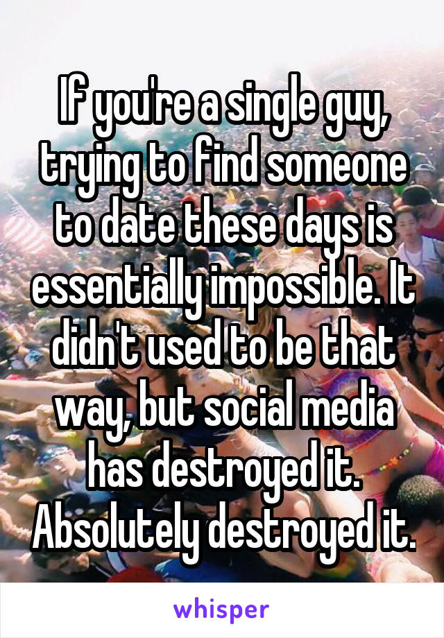 If you're a single guy, trying to find someone to date these days is essentially impossible. It didn't used to be that way, but social media has destroyed it. Absolutely destroyed it.