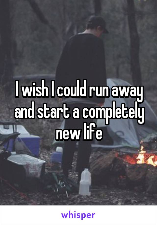 I wish I could run away and start a completely new life