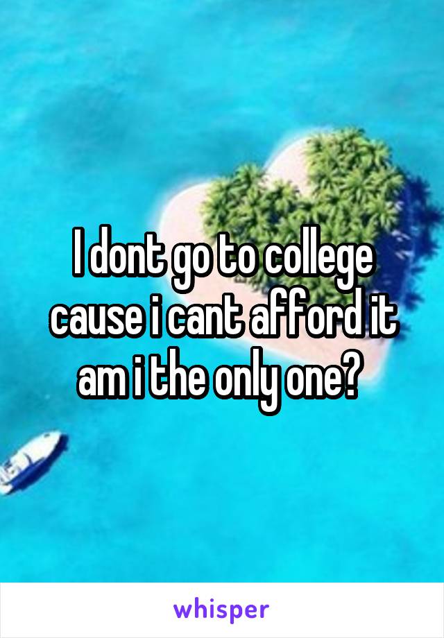 I dont go to college cause i cant afford it am i the only one? 