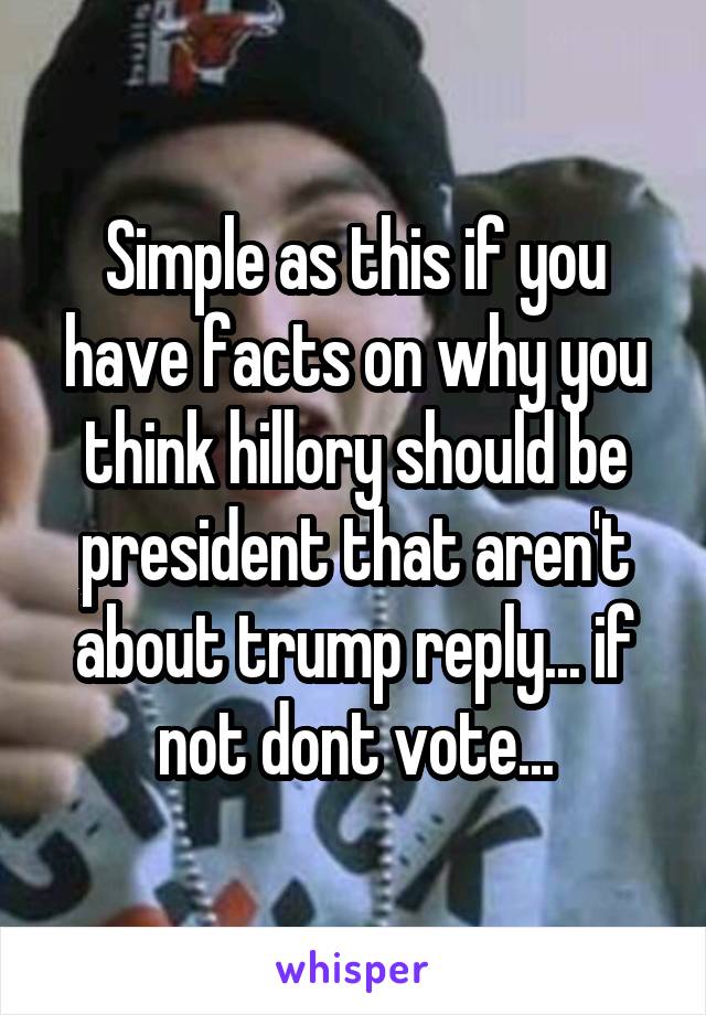 Simple as this if you have facts on why you think hillory should be president that aren't about trump reply... if not dont vote...